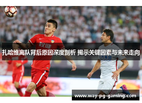 扎哈维离队背后原因深度剖析 揭示关键因素与未来走向