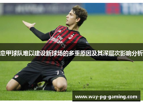 意甲球队难以建设新球场的多重原因及其深层次影响分析 意甲球队难以建设新球场的多重原因及其深层次影响分析