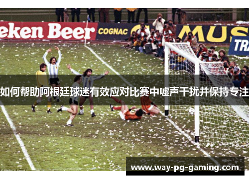 如何帮助阿根廷球迷有效应对比赛中嘘声干扰并保持专注 如何帮助阿根廷球迷有效应对比赛中嘘声干扰并保持专注