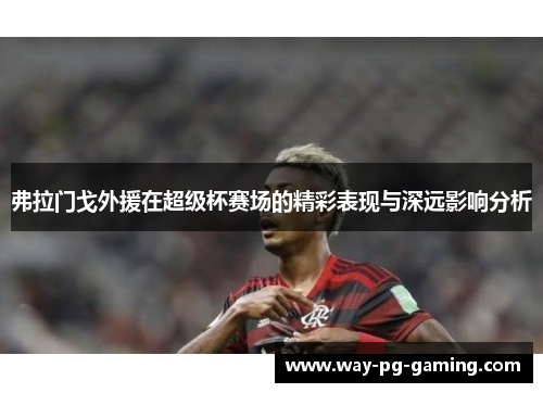 弗拉门戈外援在超级杯赛场的精彩表现与深远影响分析 弗拉门戈外援在超级杯赛场的精彩表现与深远影响分析