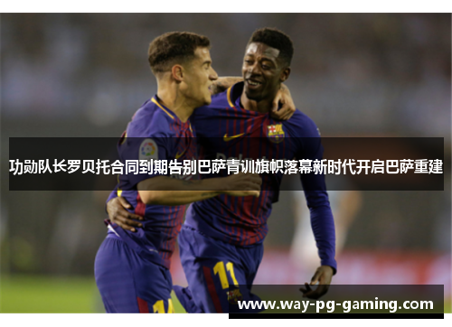 功勋队长罗贝托合同到期告别巴萨青训旗帜落幕新时代开启巴萨重建 功勋队长罗贝托合同到期告别巴萨青训旗帜落幕新时代开启巴萨重建