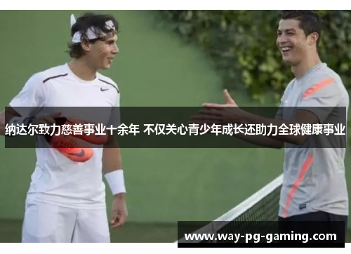 纳达尔致力慈善事业十余年 不仅关心青少年成长还助力全球健康事业